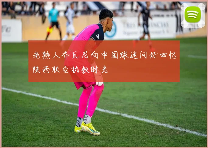 老熟人乔瓦尼向中国球迷问好回忆陕西联合执教时光