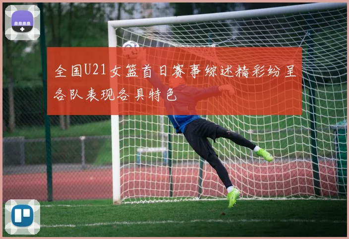 全国U21女篮首日赛事综述精彩纷呈各队表现各具特色