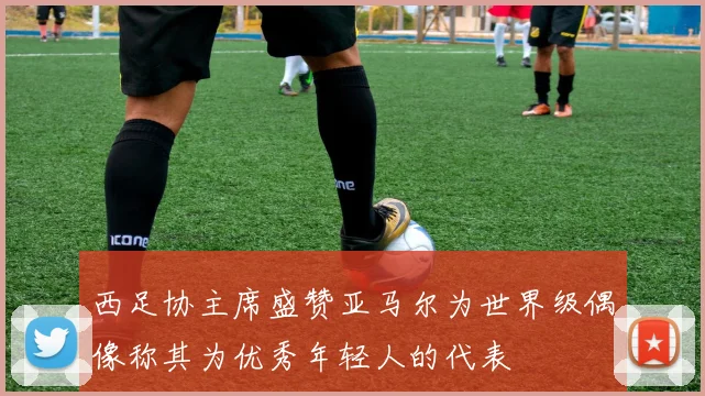 西足协主席盛赞亚马尔为世界级偶像称其为优秀年轻人的代表