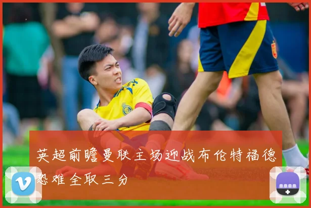 英超前瞻曼联主场迎战布伦特福德恐难全取三分