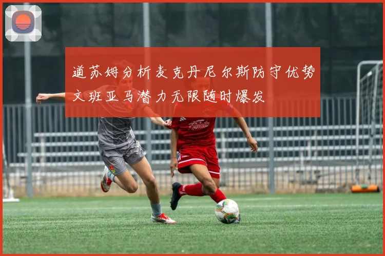 道苏姆分析麦克丹尼尔斯防守优势文班亚马潜力无限随时爆发