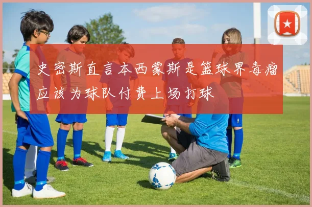 史密斯直言本西蒙斯是篮球界毒瘤应该为球队付费上场打球