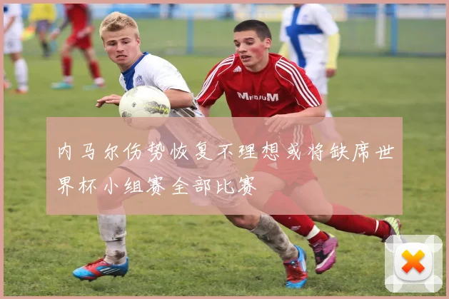 内马尔伤势恢复不理想或将缺席世界杯小组赛全部比赛