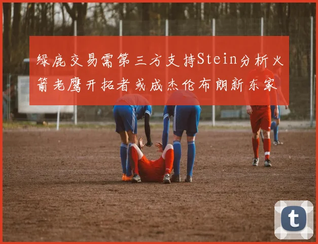 绿鹿交易需第三方支持Stein分析火箭老鹰开拓者或成杰伦布朗新东家