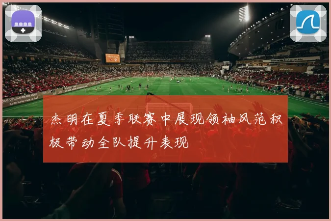 杰明在夏季联赛中展现领袖风范积极带动全队提升表现