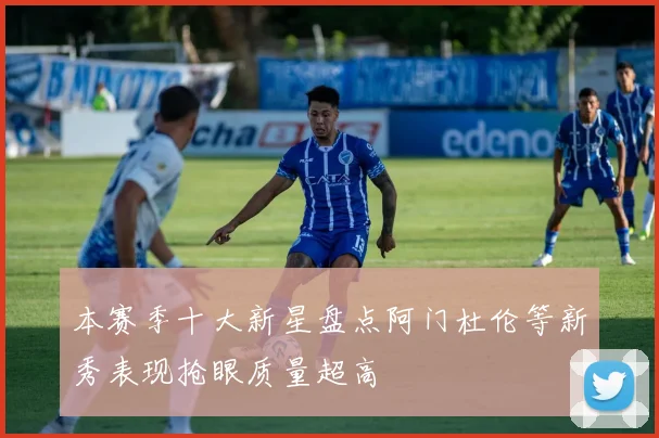 本赛季十大新星盘点阿门杜伦等新秀表现抢眼质量超高