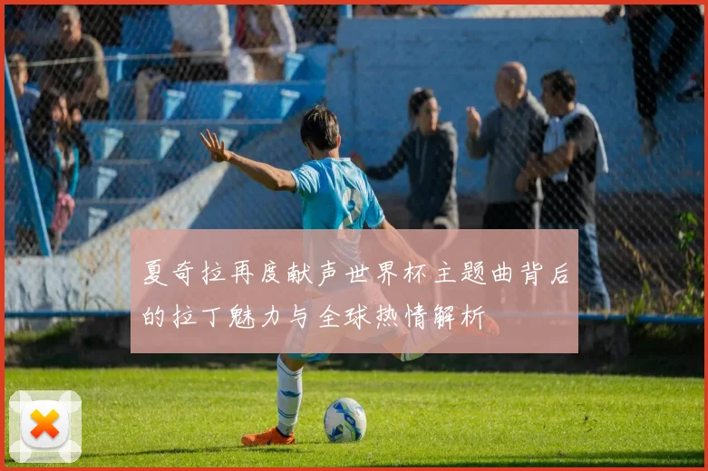 夏奇拉再度献声世界杯主题曲背后的拉丁魅力与全球热情解析