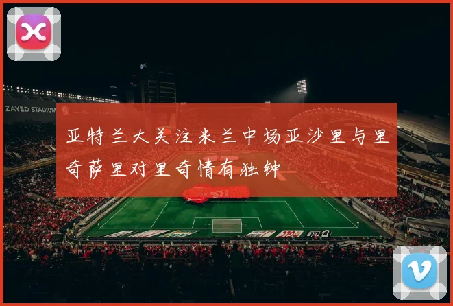 亚特兰大关注米兰中场亚沙里与里奇萨里对里奇情有独钟