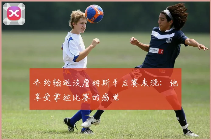 乔约翰逊谈詹姆斯季后赛表现：他享受掌控比赛的感觉