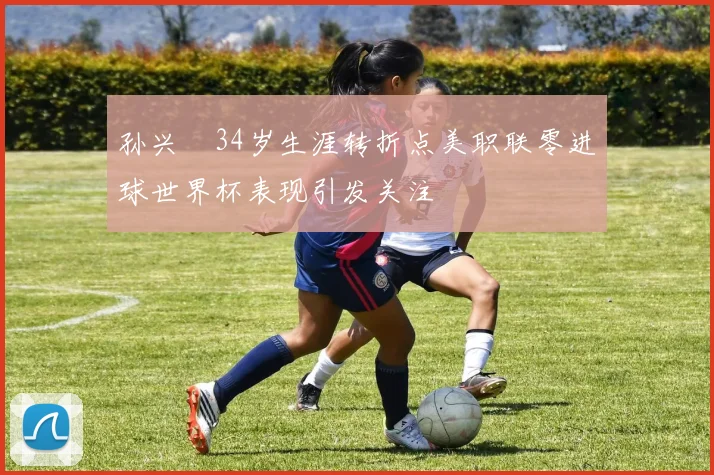 孙兴慜34岁生涯转折点美职联零进球世界杯表现引发关注