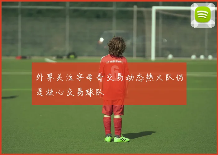 外界关注字母哥交易动态热火队仍是核心交易球队