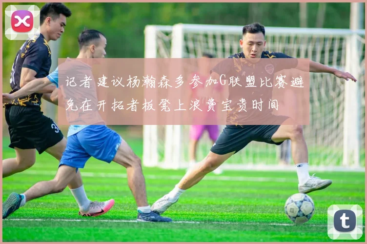 记者建议杨瀚森多参加G联盟比赛避免在开拓者板凳上浪费宝贵时间