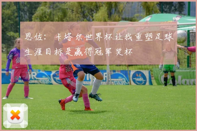 恩佐：卡塔尔世界杯让我重塑足球生涯目标是赢得冠军奖杯