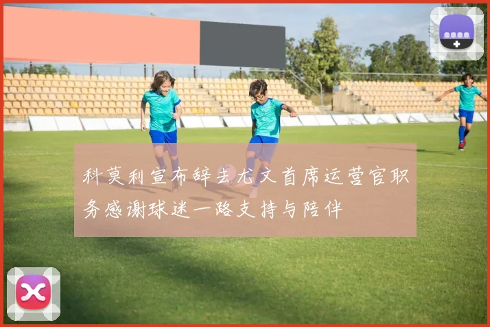 科莫利宣布辞去尤文首席运营官职务感谢球迷一路支持与陪伴