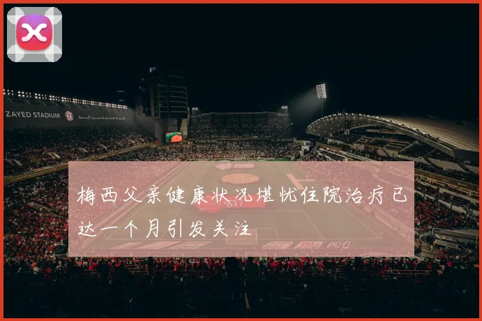 梅西父亲健康状况堪忧住院治疗已达一个月引发关注