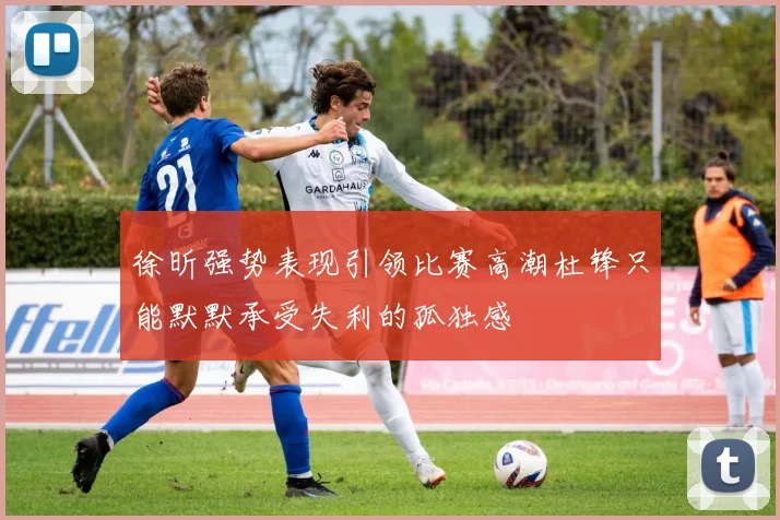 徐昕强势表现引领比赛高潮杜锋只能默默承受失利的孤独感