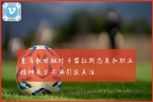 皇马教练组对卡雷拉斯态度和职业精神表示不满引发关注