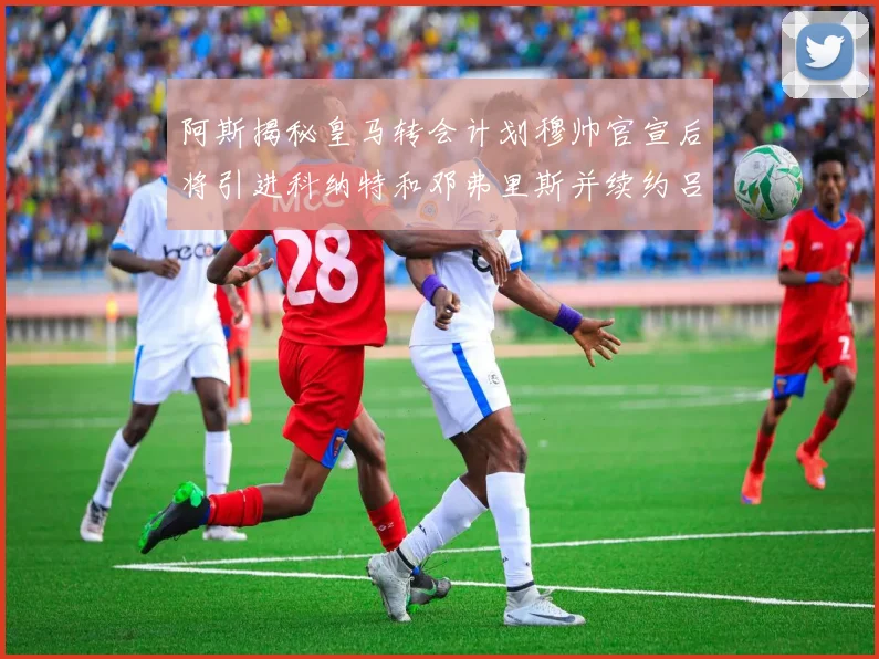 阿斯揭秘皇马转会计划穆帅官宣后将引进科纳特和邓弗里斯并续约吕迪格