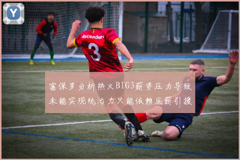 富保罗分析热火BIG3薪资压力导致未能实现统治力只能依赖底薪引援