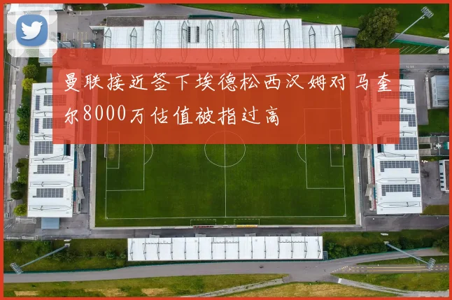 曼联接近签下埃德松西汉姆对马奎尔8000万估值被指过高