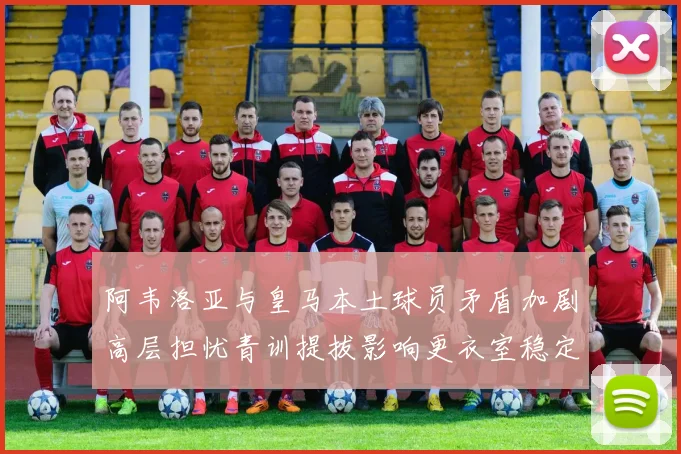 阿韦洛亚与皇马本土球员矛盾加剧高层担忧青训提拔影响更衣室稳定