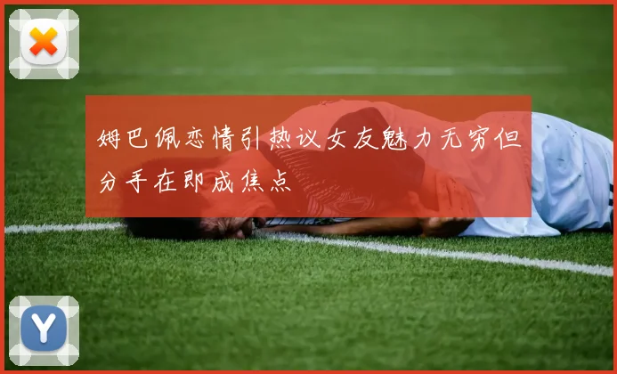 姆巴佩恋情引热议女友魅力无穷但分手在即成焦点