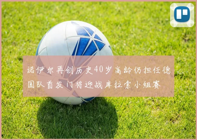 诺伊尔再创历史40岁高龄仍担任德国队首发门将迎战库拉索小组赛