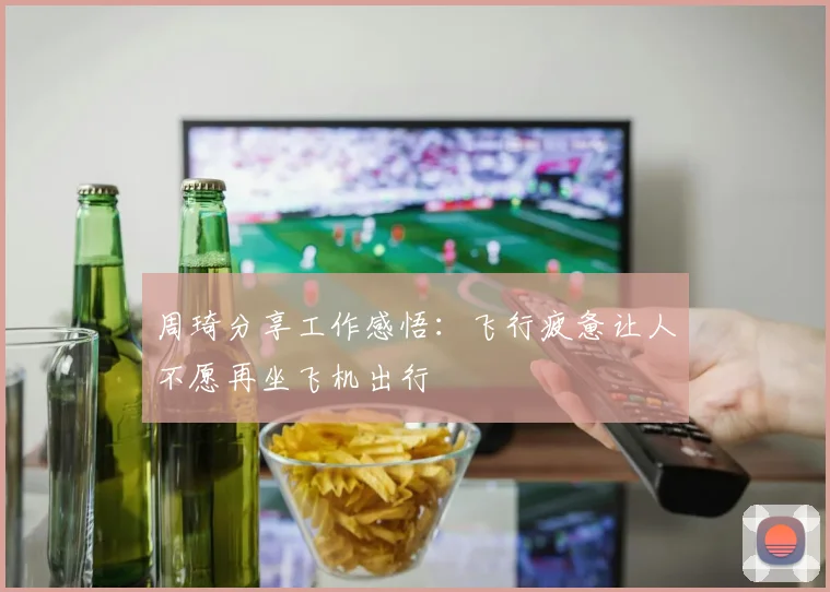 周琦分享工作感悟：飞行疲惫让人不愿再坐飞机出行