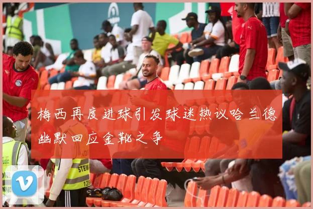 梅西再度进球引发球迷热议哈兰德幽默回应金靴之争