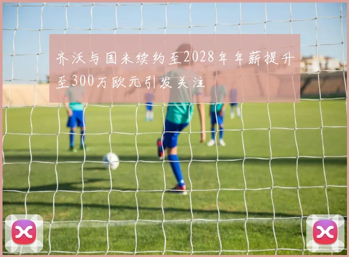 齐沃与国米续约至2028年年薪提升至300万欧元引发关注