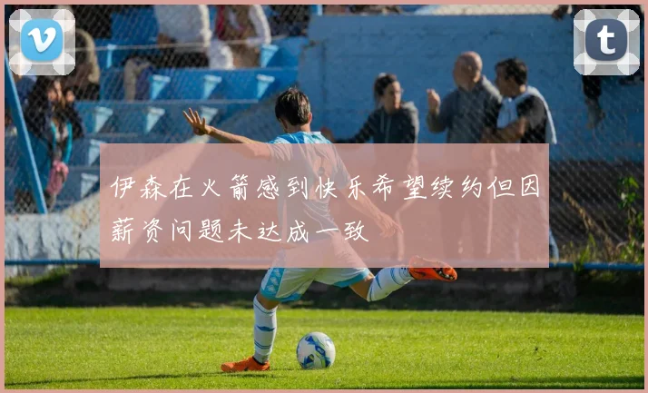 伊森在火箭感到快乐希望续约但因薪资问题未达成一致