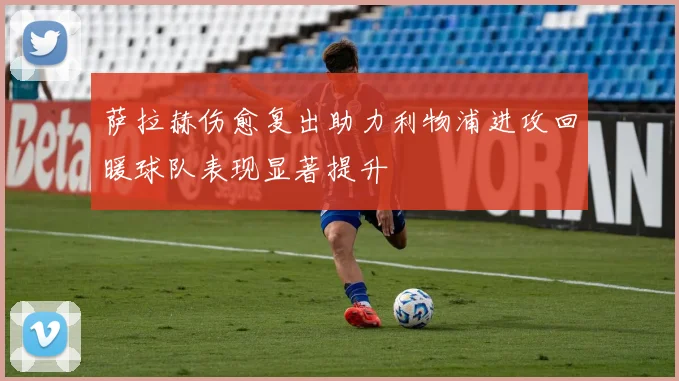 萨拉赫伤愈复出助力利物浦进攻回暖球队表现显著提升
